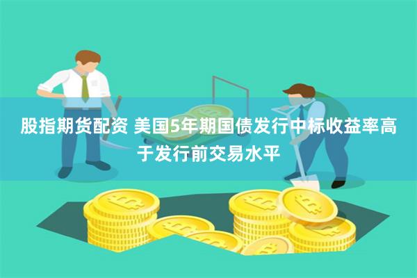 股指期货配资 美国5年期国债发行中标收益率高于发行前交易水平