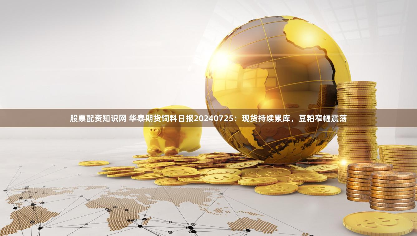 股票配资知识网 华泰期货饲料日报20240725：现货持续累库，豆粕窄幅震荡