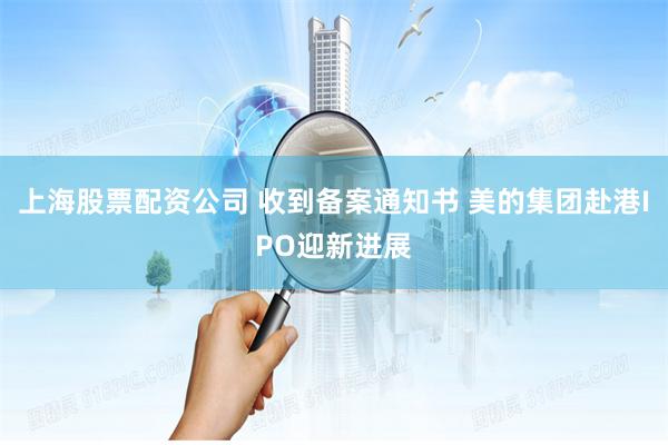 上海股票配资公司 收到备案通知书 美的集团赴港IPO迎新进展