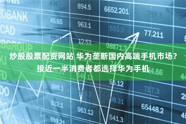 炒股股票配资网站 华为垄断国内高端手机市场？接近一半消费者都选择华为手机