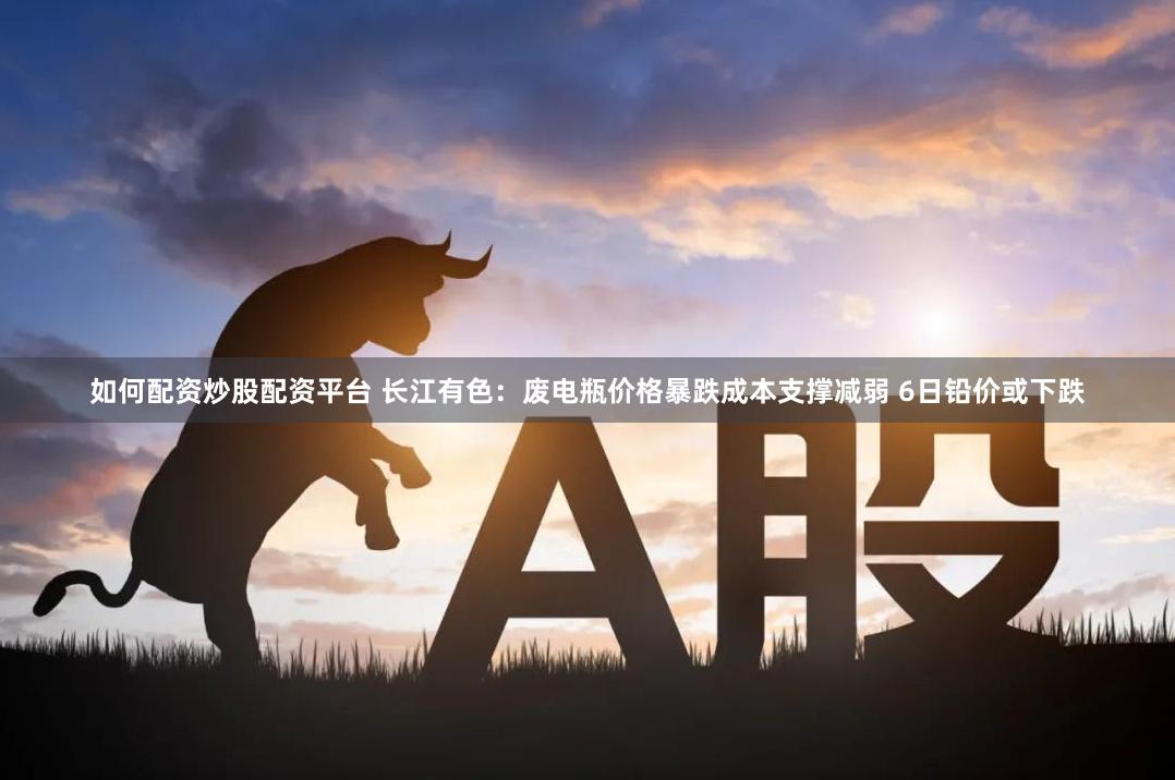 如何配资炒股配资平台 长江有色：废电瓶价格暴跌成本支撑减弱 6日铅价或下跌