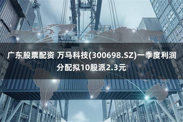 广东股票配资 万马科技(300698.SZ)一季度利润分配拟10股派2.3元
