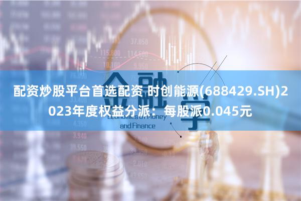 配资炒股平台首选配资 时创能源(688429.SH)2023年度权益分派：每股派0.045元