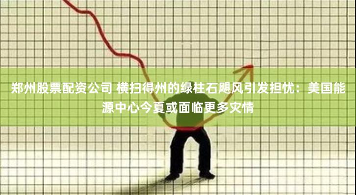 郑州股票配资公司 横扫得州的绿柱石飓风引发担忧：美国能源中心今夏或面临更多灾情