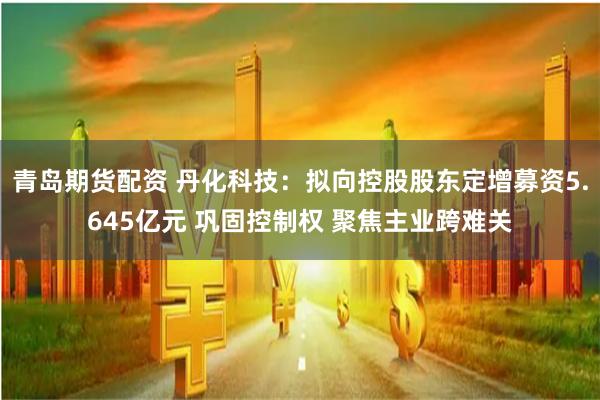 青岛期货配资 丹化科技：拟向控股股东定增募资5.645亿元 巩固控制权 聚焦主业跨难关