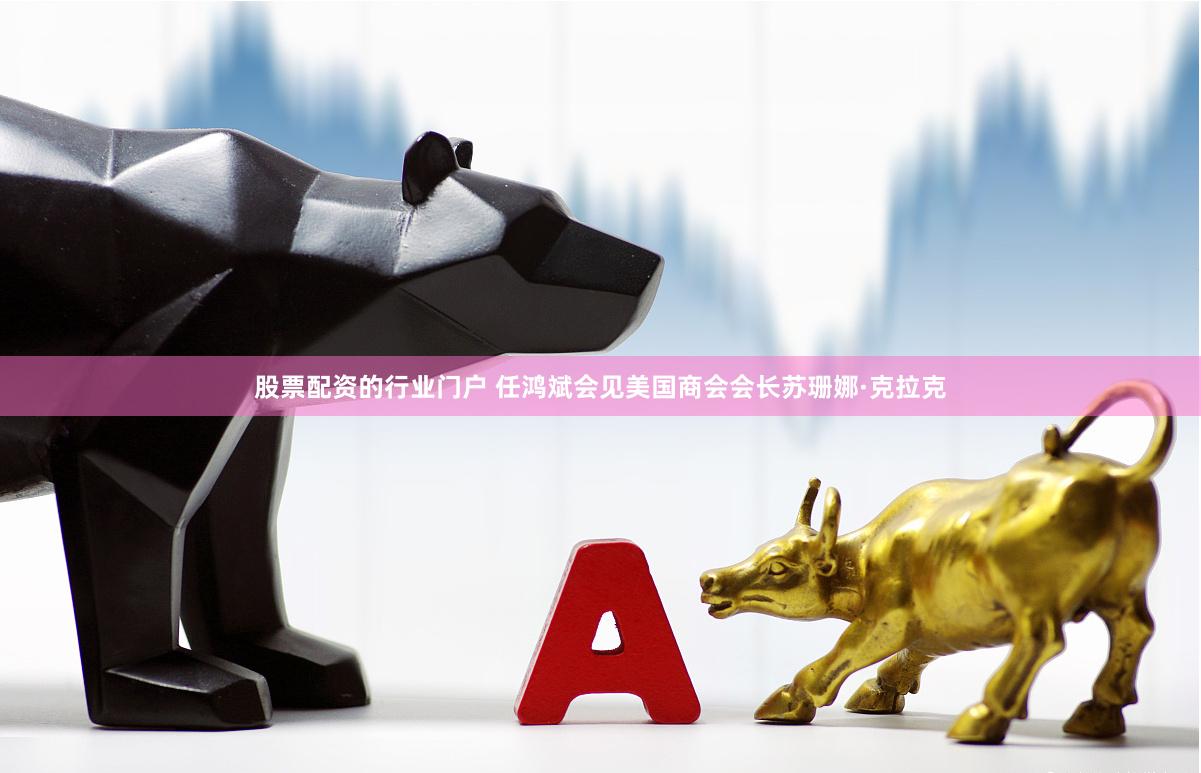 股票配资的行业门户 任鸿斌会见美国商会会长苏珊娜·克拉克
