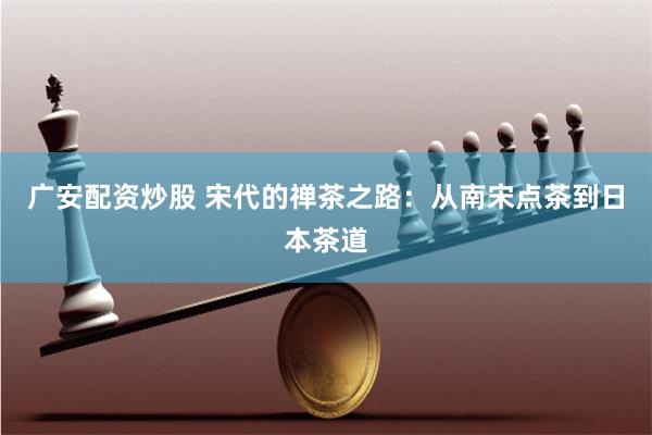 广安配资炒股 宋代的禅茶之路：从南宋点茶到日本茶道