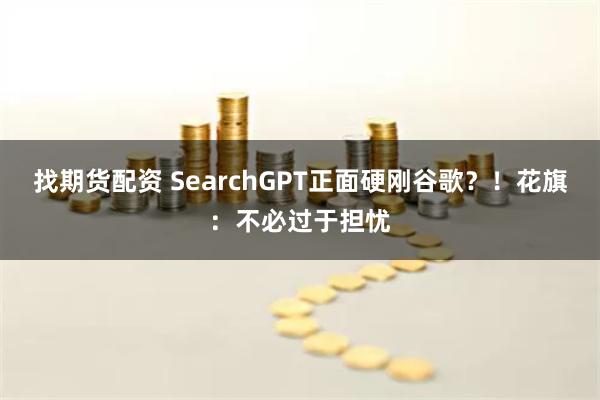 找期货配资 SearchGPT正面硬刚谷歌？！花旗：不必过于担忧