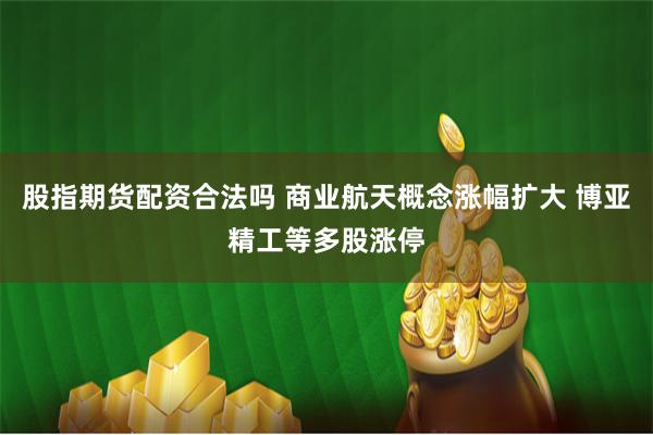 股指期货配资合法吗 商业航天概念涨幅扩大 博亚精工等多股涨停