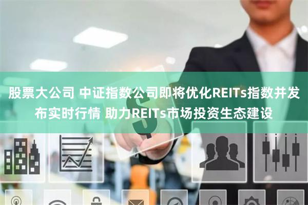 股票大公司 中证指数公司即将优化REITs指数并发布实时行情 助力REITs市场投资生态建设