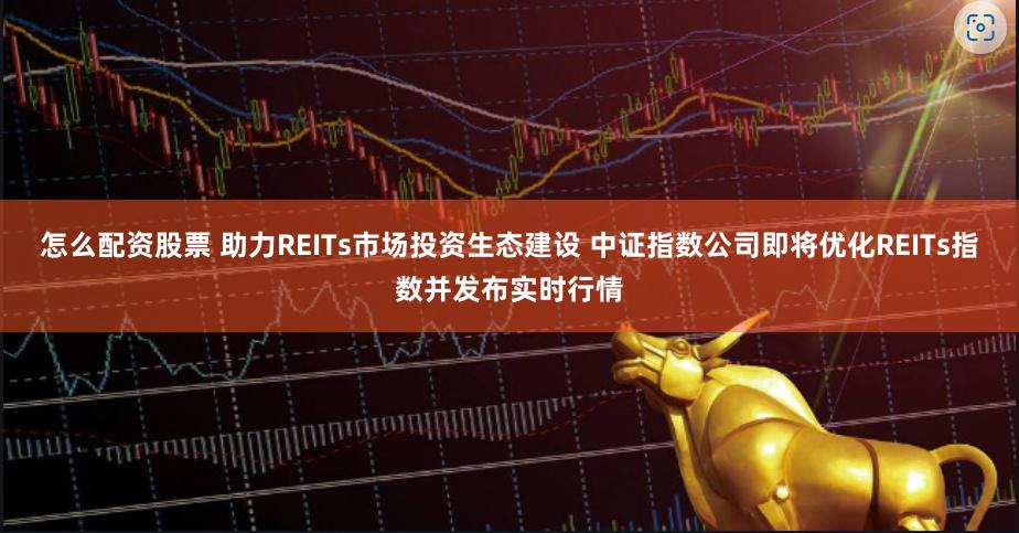 怎么配资股票 助力REITs市场投资生态建设 中证指数公司即将优化REITs指数并发布实时行情