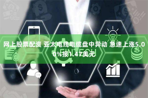 网上股票配资 亚太电线电缆盘中异动 急速上涨5.00%报1.47美元