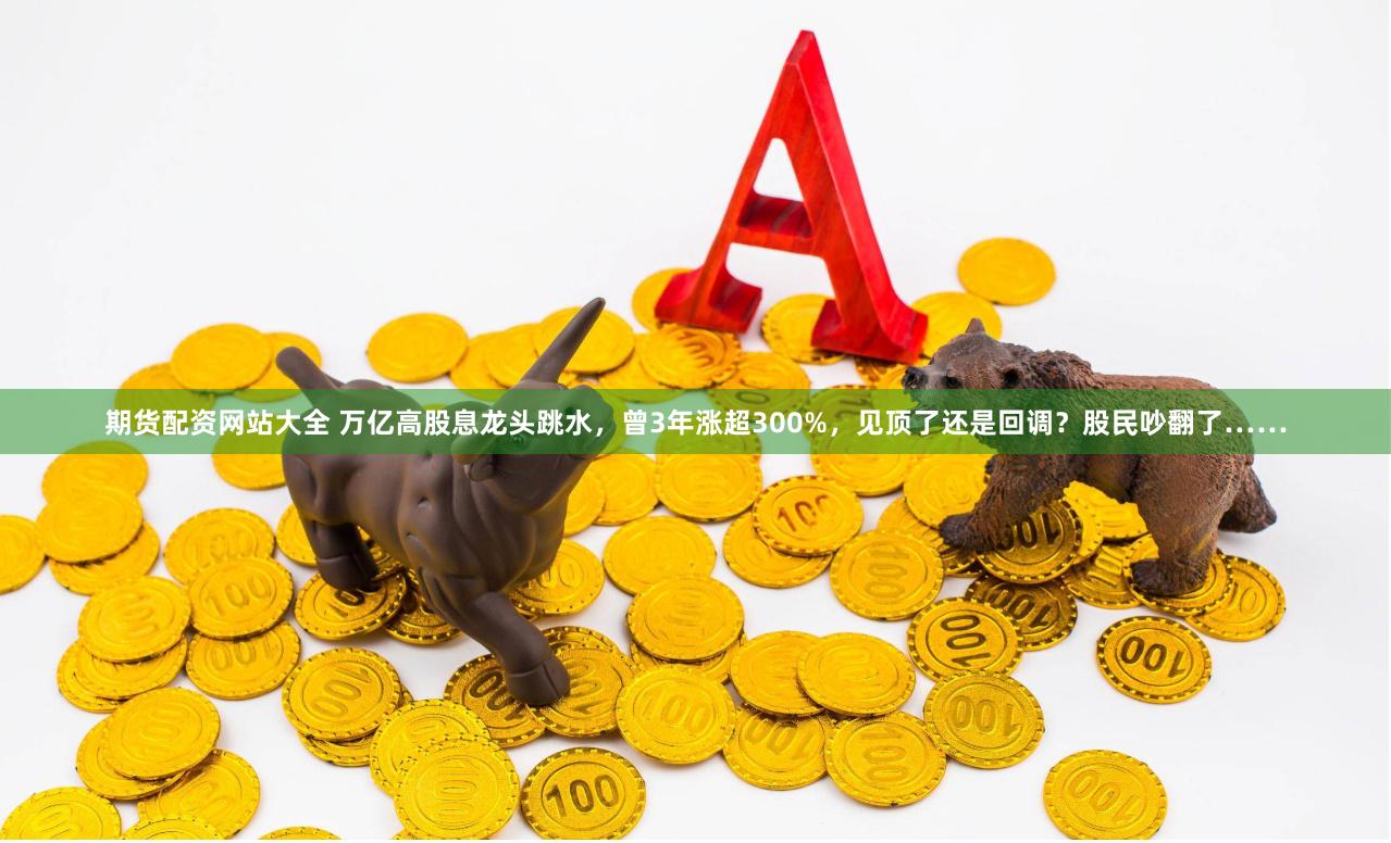 期货配资网站大全 万亿高股息龙头跳水，曾3年涨超300%，见顶了还是回调？股民吵翻了……