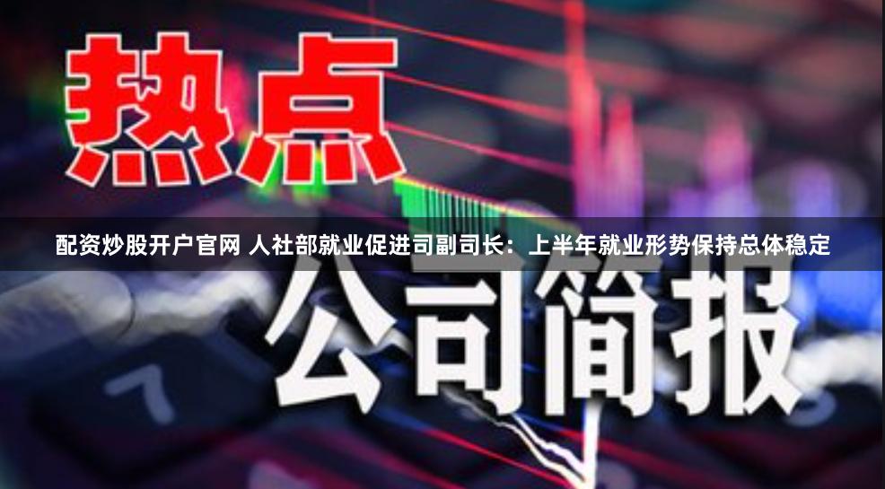 配资炒股开户官网 人社部就业促进司副司长：上半年就业形势保持总体稳定