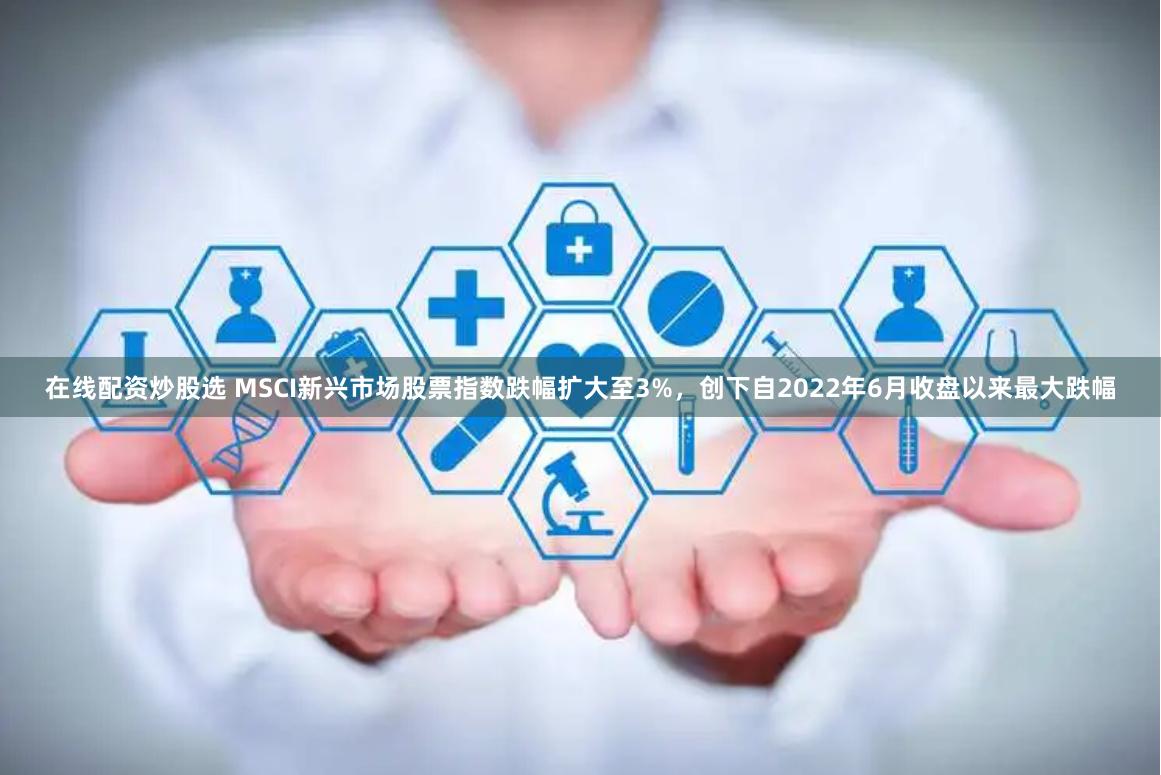 在线配资炒股选 MSCI新兴市场股票指数跌幅扩大至3%，创下自2022年6月收盘以来最大跌幅