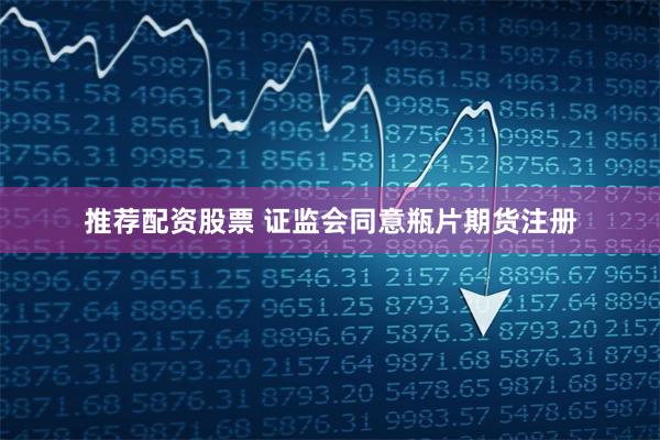 推荐配资股票 证监会同意瓶片期货注册