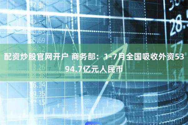 配资炒股官网开户 商务部：1-7月全国吸收外资5394.7亿元人民币