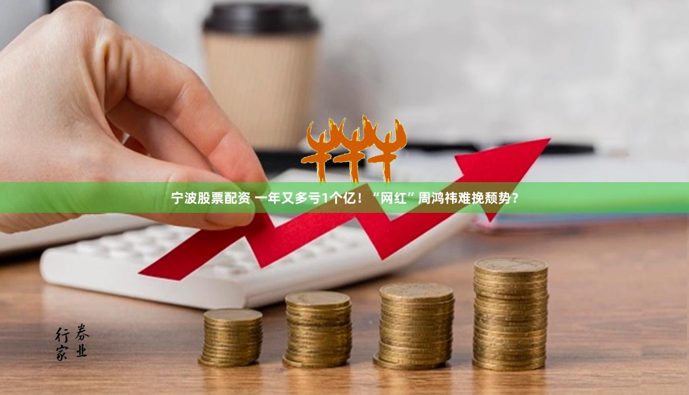 宁波股票配资 一年又多亏1个亿！“网红”周鸿祎难挽颓势？