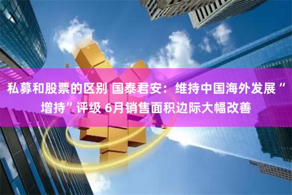 私募和股票的区别 国泰君安：维持中国海外发展“增持”评级 6月销售面积边际大幅改善