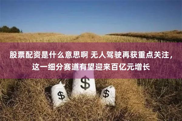 股票配资是什么意思啊 无人驾驶再获重点关注，这一细分赛道有望迎来百亿元增长