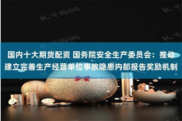 国内十大期货配资 国务院安全生产委员会：推动建立完善生产经营单位事故隐患内部报告奖励机制