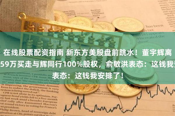 在线股票配资指南 新东方美股盘前跳水！董宇辉离职，7659万买走与辉同行100%股权，俞敏洪表态：这钱我安排了！
