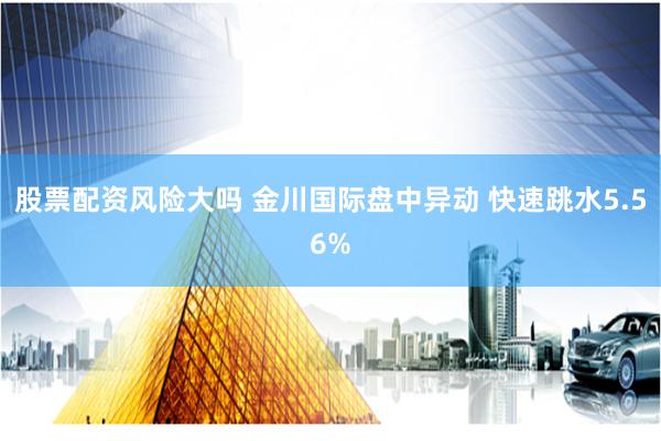 股票配资风险大吗 金川国际盘中异动 快速跳水5.56%