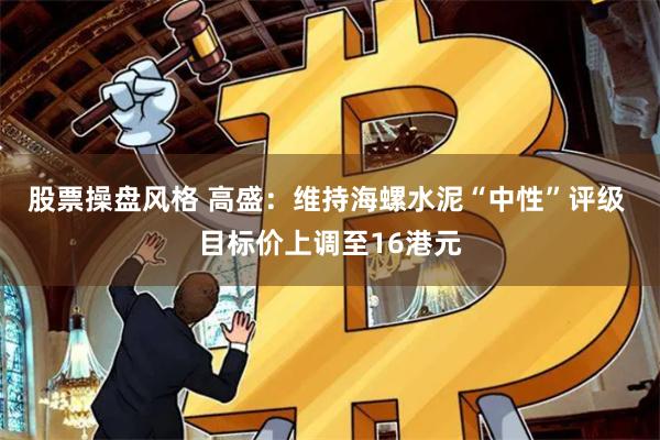 股票操盘风格 高盛：维持海螺水泥“中性”评级 目标价上调至16港元