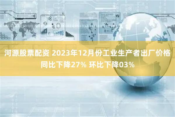 河源股票配资 2023年12月份工业生产者出厂价格同比下降27% 环比下降03%