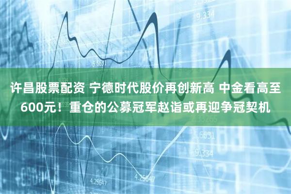 许昌股票配资 宁德时代股价再创新高 中金看高至600元！重仓的公募冠军赵诣或再迎争冠契机