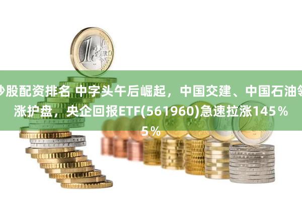 炒股配资排名 中字头午后崛起，中国交建、中国石油领涨护盘，央企回报ETF(561960)急速拉涨145％