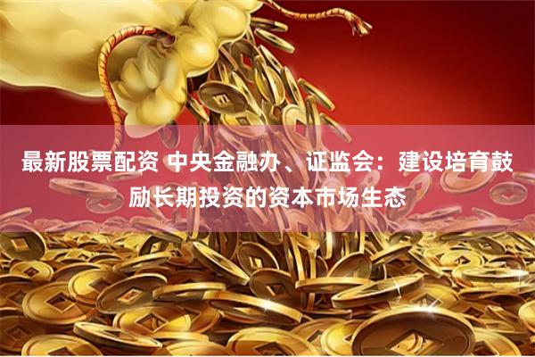 最新股票配资 中央金融办、证监会：建设培育鼓励长期投资的资本市场生态