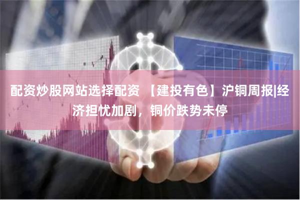 配资炒股网站选择配资 【建投有色】沪铜周报|经济担忧加剧，铜价跌势未停