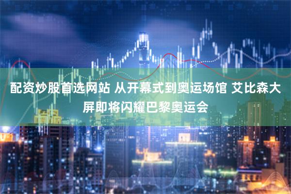 配资炒股首选网站 从开幕式到奥运场馆 艾比森大屏即将闪耀巴黎奥运会