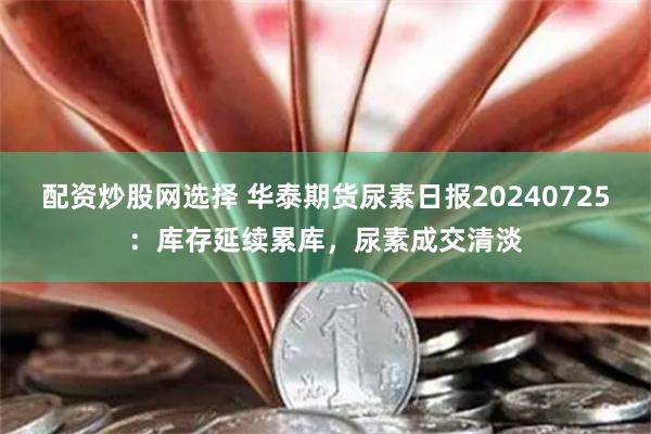 配资炒股网选择 华泰期货尿素日报20240725：库存延续累库，尿素成交清淡