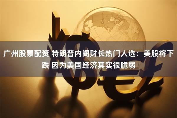 广州股票配资 特朗普内阁财长热门人选：美股将下跌 因为美国经济其实很脆弱