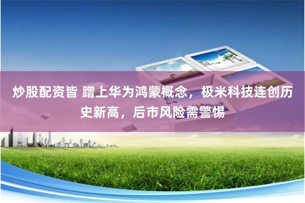 炒股配资皆 蹭上华为鸿蒙概念，极米科技连创历史新高，后市风险需警惕