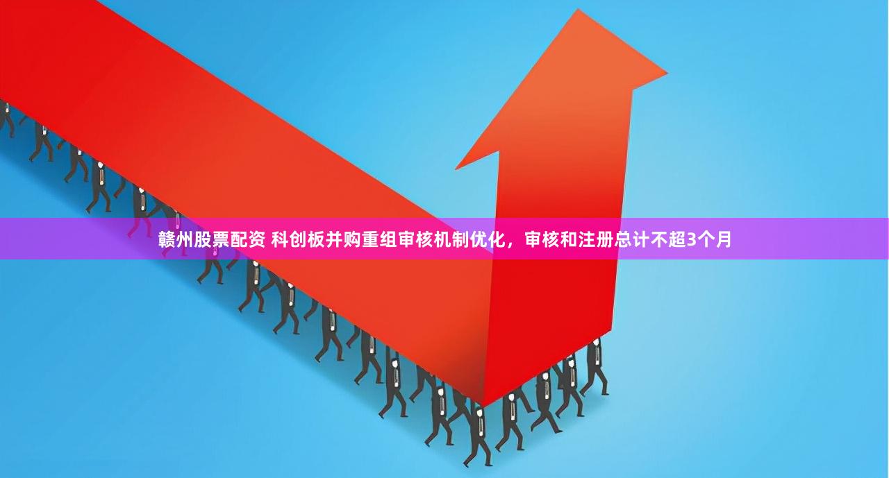 赣州股票配资 科创板并购重组审核机制优化，审核和注册总计不超3个月