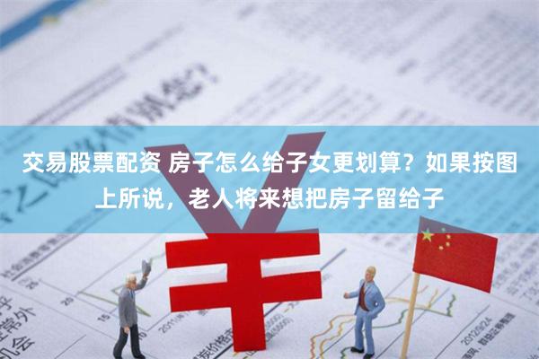 交易股票配资 房子怎么给子女更划算？如果按图上所说，老人将来想把房子留给子