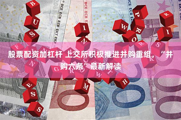 股票配资加杠杆 上交所积极推进并购重组，“并购六条”最新解读