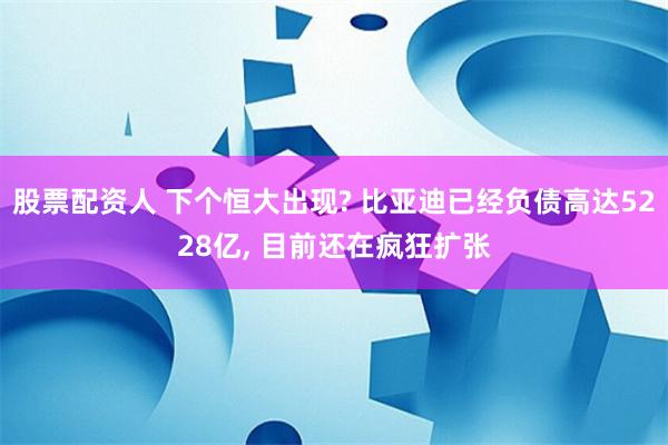 股票配资人 下个恒大出现? 比亚迪已经负债高达5228亿, 目前还在疯狂扩张