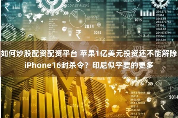 如何炒股配资配资平台 苹果1亿美元投资还不能解除iPhone16封杀令？印尼似乎要的更多
