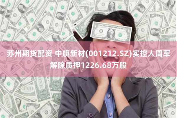 苏州期货配资 中旗新材(001212.SZ)实控人周军解除质押1226.68万股