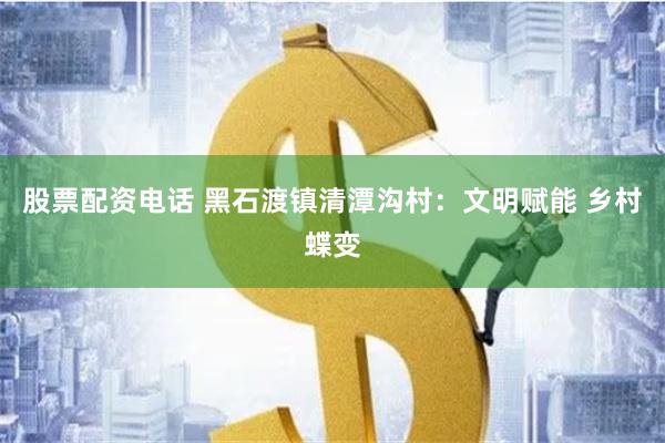 股票配资电话 黑石渡镇清潭沟村：文明赋能 乡村蝶变
