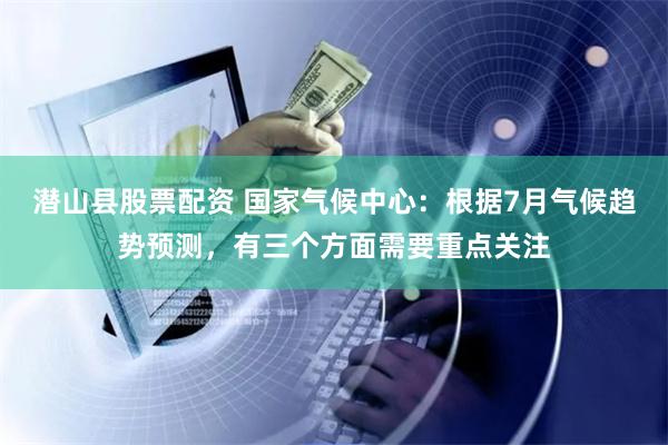 潜山县股票配资 国家气候中心：根据7月气候趋势预测，有三个方面需要重点关注