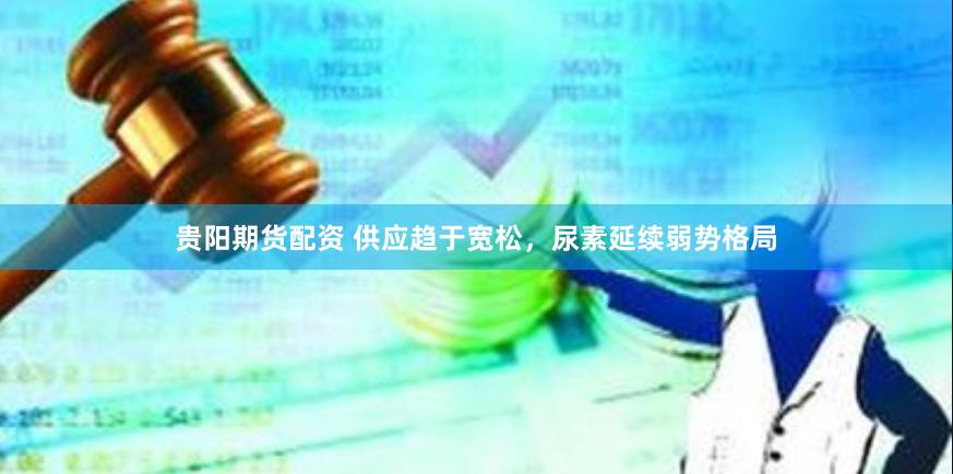 贵阳期货配资 供应趋于宽松，尿素延续弱势格局