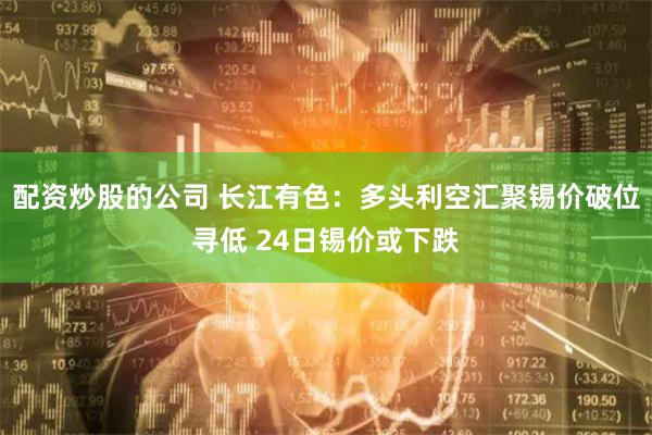 配资炒股的公司 长江有色：多头利空汇聚锡价破位寻低 24日锡价或下跌