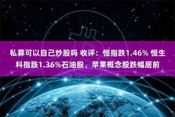 私募可以自己炒股吗 收评：恒指跌1.46% 恒生科指跌1.36%石油股、苹果概念股跌幅居前