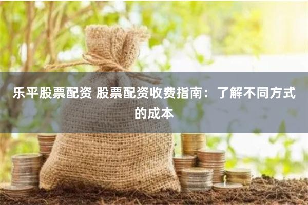 乐平股票配资 股票配资收费指南：了解不同方式的成本