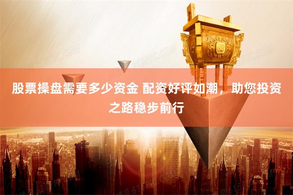 股票操盘需要多少资金 配资好评如潮，助您投资之路稳步前行